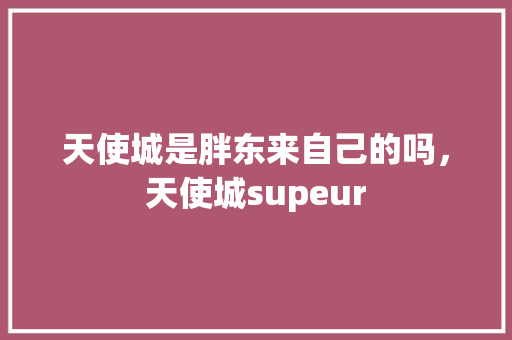 天使城是胖东来自己的吗，天使城supeur 天使城是胖东来自己的吗，天使城supeur 生活指南
