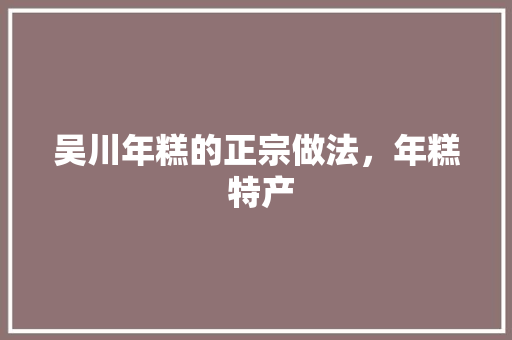 吴川年糕的正宗做法，年糕 特产 吴川年糕的正宗做法，年糕 特产 生活指南