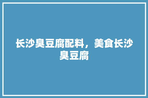 长沙臭豆腐配料，美食长沙臭豆腐 长沙臭豆腐配料，美食长沙臭豆腐 旅行资讯