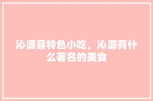 沁源县特色小吃，沁源有什么著名的美食 沁源县特色小吃，沁源有什么著名的美食 家居窍门