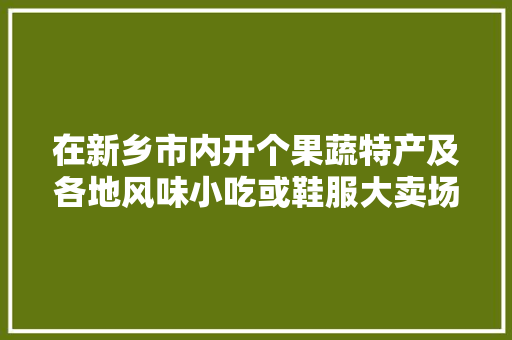 在新乡市内开个果蔬特产及各地风味小吃或鞋服大卖场！哪个更适合发展？有交流合作的吗，怎样做小吃电商 在新乡市内开个果蔬特产及各地风味小吃或鞋服大卖场！哪个更适合发展？有交流合作的吗，怎样做小吃电商 旅行资讯