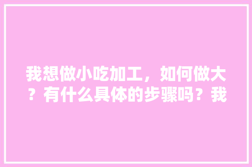 我想做小吃加工，如何做大？有什么具体的步骤吗？我一点经验也没有，小吃加工厂都有哪些 我想做小吃加工，如何做大？有什么具体的步骤吗？我一点经验也没有，小吃加工厂都有哪些 健康建议