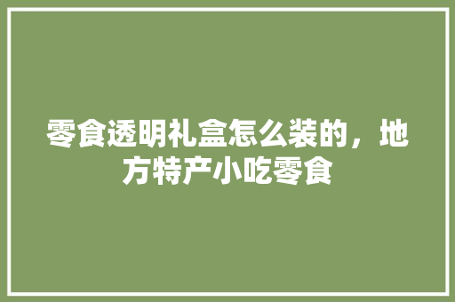 零食透明礼盒怎么装的，地方特产小吃零食 零食透明礼盒怎么装的，地方特产小吃零食 美食推荐