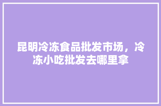 昆明冷冻食品批发市场，冷冻小吃批发去哪里拿 昆明冷冻食品批发市场，冷冻小吃批发去哪里拿 生活指南