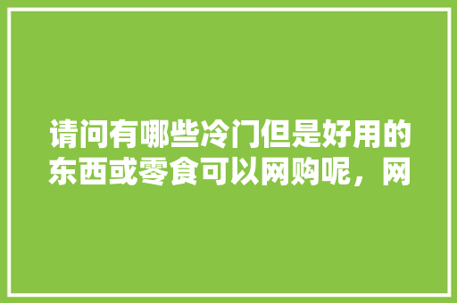 请问有哪些冷门但是好用的东西或零食可以网购呢，网购各地特产小吃 请问有哪些冷门但是好用的东西或零食可以网购呢，网购各地特产小吃 美食推荐