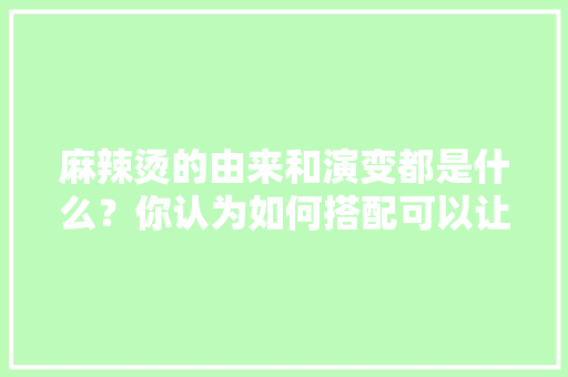 麻辣烫的由来和演变都是什么？你认为如何搭配可以让麻辣烫更健康，特色麻辣烫店 麻辣烫的由来和演变都是什么？你认为如何搭配可以让麻辣烫更健康，特色麻辣烫店 生活指南