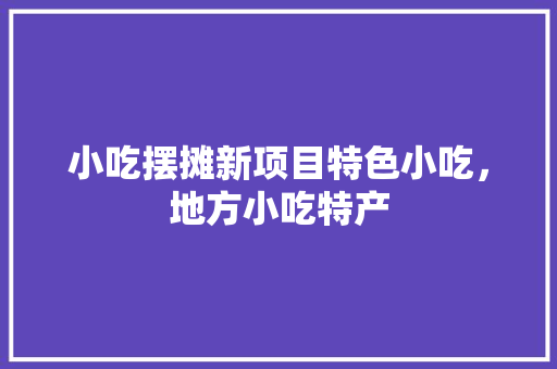 小吃摆摊新项目特色小吃，地方小吃特产 小吃摆摊新项目特色小吃，地方小吃特产 旅行资讯