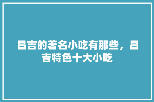 昌吉的著名小吃有那些，昌吉特色十大小吃 昌吉的著名小吃有那些，昌吉特色十大小吃 美食推荐
