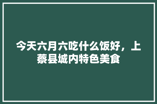 今天六月六吃什么饭好，上蔡县城内特色美食 今天六月六吃什么饭好，上蔡县城内特色美食 生活指南