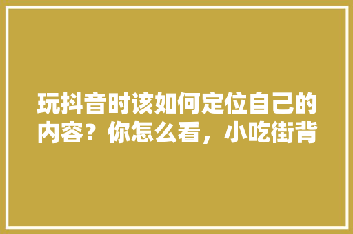 玩抖音时该如何定位自己的内容？你怎么看，小吃街背景音乐 玩抖音时该如何定位自己的内容？你怎么看，小吃街背景音乐 生活指南