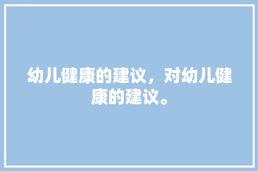 幼儿健康的建议，对幼儿健康的建议。 幼儿健康的建议，对幼儿健康的建议。 健康建议