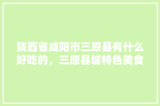 陕西省咸阳市三原县有什么好吃的，三原县城特色美食 陕西省咸阳市三原县有什么好吃的，三原县城特色美食 家居窍门