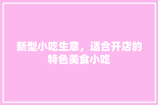 新型小吃生意，适合开店的特色美食小吃 新型小吃生意，适合开店的特色美食小吃 美食推荐