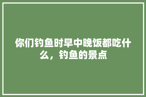 你们钓鱼时早中晚饭都吃什么，钓鱼的景点 你们钓鱼时早中晚饭都吃什么，钓鱼的景点 生活指南