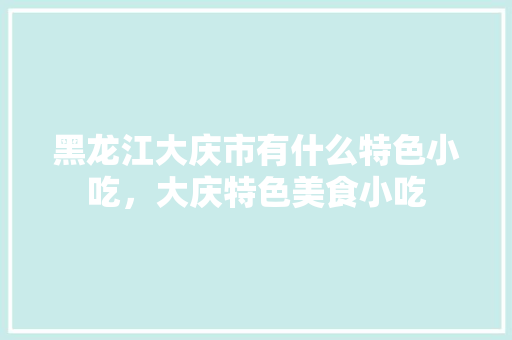 黑龙江大庆市有什么特色小吃，大庆特色美食小吃 黑龙江大庆市有什么特色小吃，大庆特色美食小吃 健康建议