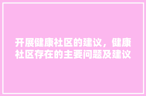 开展健康社区的建议，健康社区存在的主要问题及建议。 开展健康社区的建议，健康社区存在的主要问题及建议。 健康建议