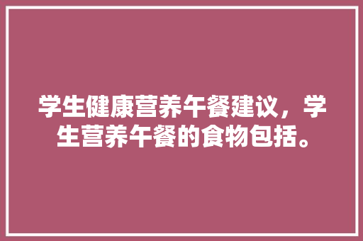 学生健康营养午餐建议，学生营养午餐的食物包括。 学生健康营养午餐建议，学生营养午餐的食物包括。 健康建议