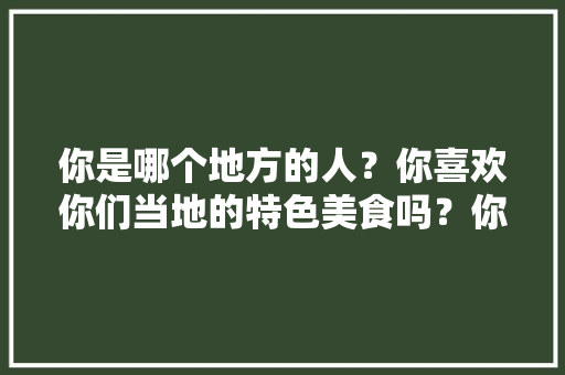 你是哪个地方的人？你喜欢你们当地的特色美食吗？你想去哪里吃，你最喜欢的地方特色美食是什么喜爱的原因是什么 你是哪个地方的人？你喜欢你们当地的特色美食吗？你想去哪里吃，你最喜欢的地方特色美食是什么喜爱的原因是什么 旅行资讯