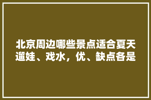 北京周边哪些景点适合夏天遛娃、戏水，优、缺点各是什么，接龙景点 北京周边哪些景点适合夏天遛娃、戏水，优、缺点各是什么，接龙景点 健康建议