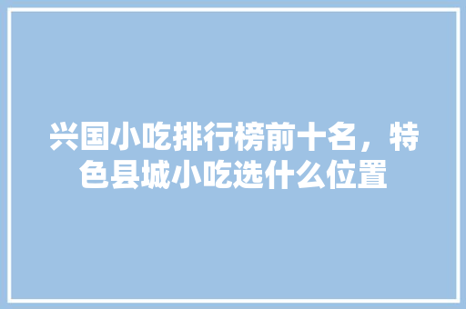 兴国小吃排行榜前十名，特色县城小吃选什么位置 兴国小吃排行榜前十名，特色县城小吃选什么位置 家居窍门