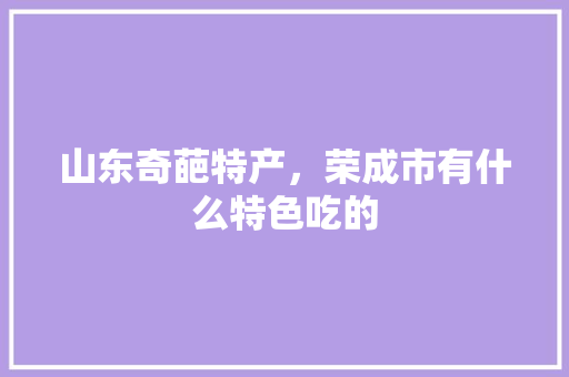 山东奇葩特产，荣成市有什么特色吃的