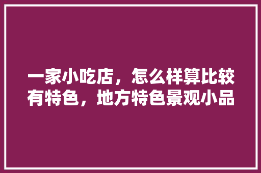 一家小吃店，怎么样算比较有特色，地方特色景观小品 一家小吃店，怎么样算比较有特色，地方特色景观小品 生活指南
