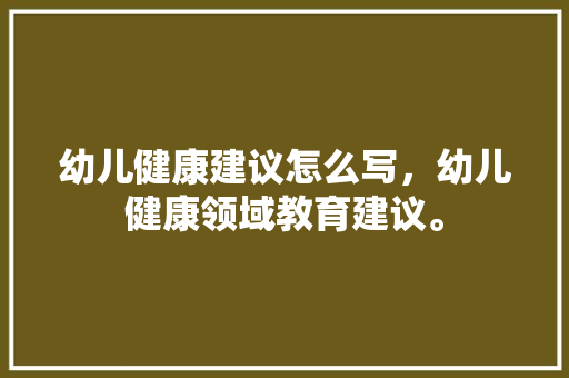 幼儿健康建议怎么写，幼儿健康领域教育建议。 幼儿健康建议怎么写，幼儿健康领域教育建议。 健康建议