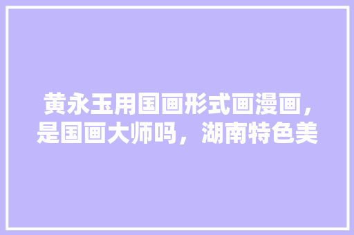 黄永玉用国画形式画漫画，是国画大师吗，湖南特色美食小吃简笔画 黄永玉用国画形式画漫画，是国画大师吗，湖南特色美食小吃简笔画 健康建议