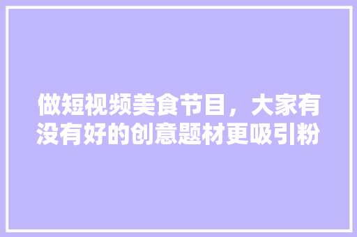 做短视频美食节目，大家有没有好的创意题材更吸引粉丝呢，各地方特色美食小吃视频大全 做短视频美食节目，大家有没有好的创意题材更吸引粉丝呢，各地方特色美食小吃视频大全 旅行资讯