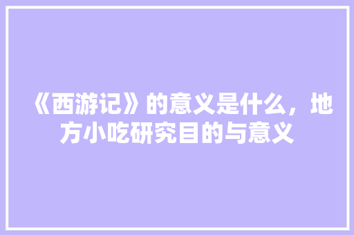 《西游记》的意义是什么，地方小吃研究目的与意义 《西游记》的意义是什么，地方小吃研究目的与意义 健康建议