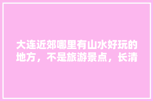 大连近郊哪里有山水好玩的地方，不是旅游景点，长清湖景区