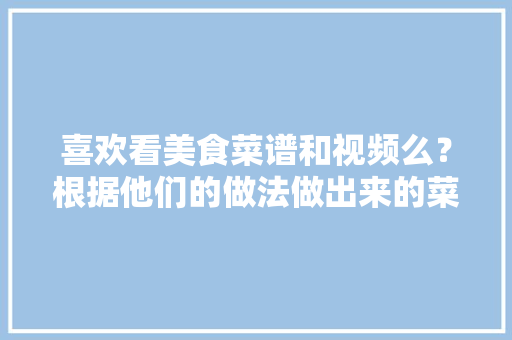 喜欢看美食菜谱和视频么？根据他们的做法做出来的菜真的美味么，特色美食小吃视频 喜欢看美食菜谱和视频么？根据他们的做法做出来的菜真的美味么，特色美食小吃视频 旅行资讯