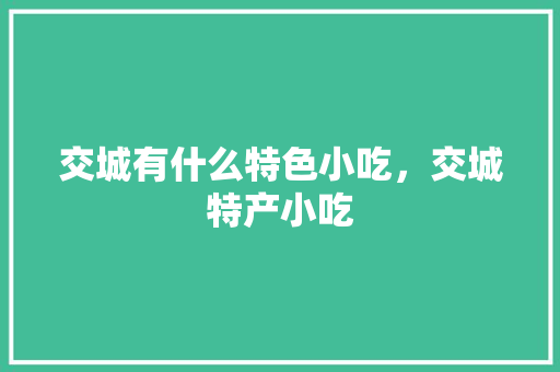 交城有什么特色小吃，交城特产小吃 交城有什么特色小吃，交城特产小吃 家居窍门