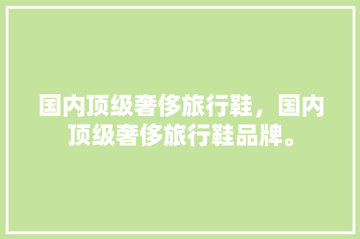 国内顶级奢侈旅行鞋，国内顶级奢侈旅行鞋品牌。 国内顶级奢侈旅行鞋，国内顶级奢侈旅行鞋品牌。 旅行资讯