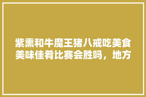 紫熏和牛魔王猪八戒吃美食美味佳肴比赛会胜吗，地方特色美食 紫熏和牛魔王猪八戒吃美食美味佳肴比赛会胜吗，地方特色美食 美食推荐