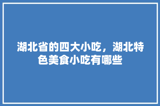 湖北省的四大小吃，湖北特色美食小吃有哪些 湖北省的四大小吃，湖北特色美食小吃有哪些 美食推荐