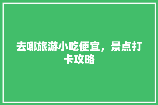 去哪旅游小吃便宜，景点打卡攻略 去哪旅游小吃便宜，景点打卡攻略 生活指南