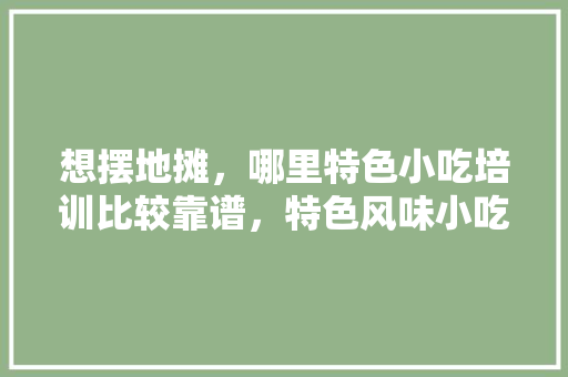 想摆地摊，哪里特色小吃培训比较靠谱，特色风味小吃培训 想摆地摊，哪里特色小吃培训比较靠谱，特色风味小吃培训 生活指南