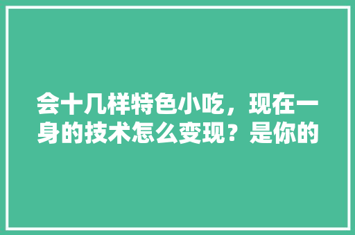 会十几样特色小吃，现在一身的技术怎么变现？是你的话你会怎么做呢，地方小吃特产 会十几样特色小吃，现在一身的技术怎么变现？是你的话你会怎么做呢，地方小吃特产 健康建议