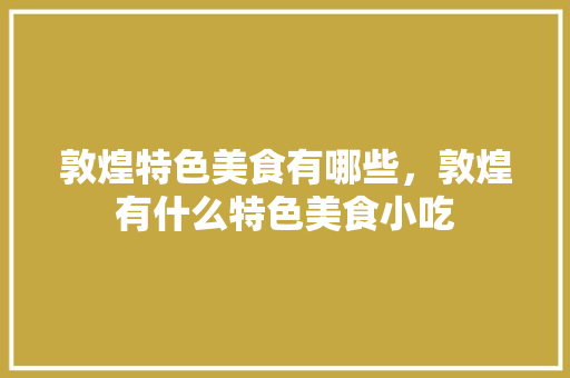 敦煌特色美食有哪些，敦煌有什么特色美食小吃 敦煌特色美食有哪些，敦煌有什么特色美食小吃 家居窍门