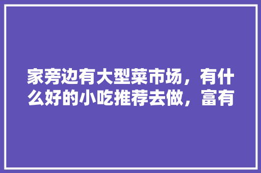 家旁边有大型菜市场，有什么好的小吃推荐去做，富有地方特色的小吃作文 家旁边有大型菜市场，有什么好的小吃推荐去做，富有地方特色的小吃作文 健康建议
