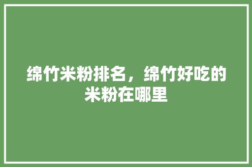 绵竹米粉排名，绵竹好吃的米粉在哪里 绵竹米粉排名，绵竹好吃的米粉在哪里 美食推荐