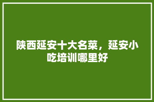 陕西延安十大名菜，延安小吃培训哪里好 陕西延安十大名菜，延安小吃培训哪里好 旅行资讯