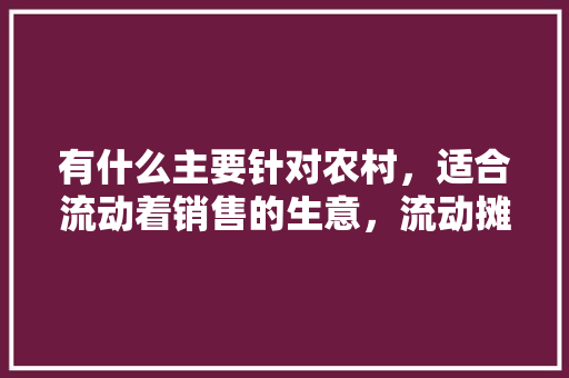 有什么主要针对农村，适合流动着销售的生意，流动摊位小吃 有什么主要针对农村，适合流动着销售的生意，流动摊位小吃 健康建议