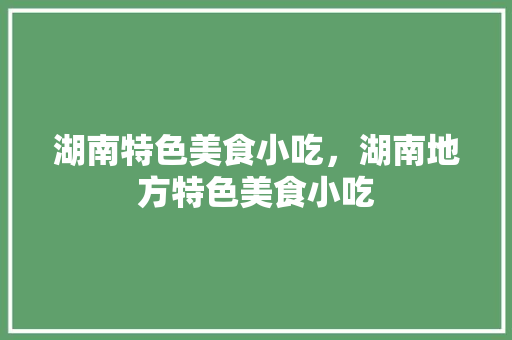 湖南特色美食小吃，湖南地方特色美食小吃 湖南特色美食小吃，湖南地方特色美食小吃 美食推荐