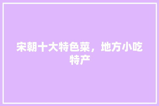宋朝十大特色菜，地方小吃特产 宋朝十大特色菜，地方小吃特产 健康建议