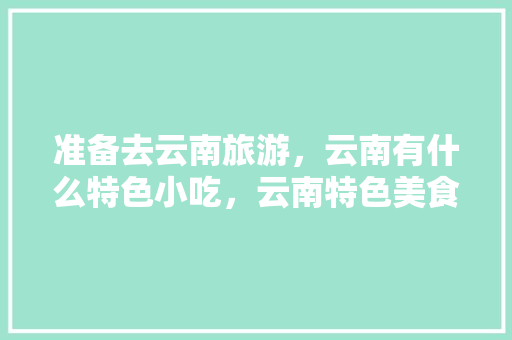 准备去云南旅游，云南有什么特色小吃，云南特色美食视频 准备去云南旅游，云南有什么特色小吃，云南特色美食视频 家居窍门