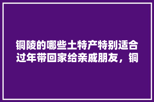 铜陵的哪些土特产特别适合过年带回家给亲戚朋友，铜陵县有什么好吃的 铜陵的哪些土特产特别适合过年带回家给亲戚朋友，铜陵县有什么好吃的 旅行资讯