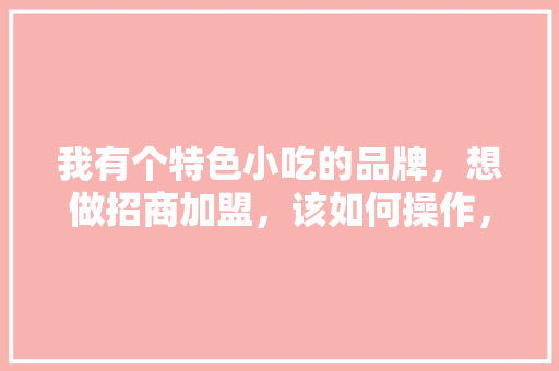 我有个特色小吃的品牌，想做招商加盟，该如何操作，怎样加盟特色餐饮