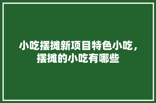小吃摆摊新项目特色小吃，摆摊的小吃有哪些 小吃摆摊新项目特色小吃，摆摊的小吃有哪些 美食推荐